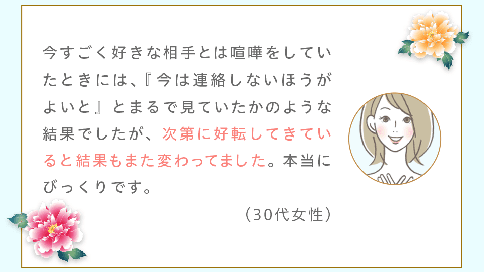 今すごく好きな相手とは喧嘩をしていたときには、『今は連絡しないほうがよいと』とまるで見ていたかのような結果でしたが、次第に好転してきていると結果もまた変わってました。本当にびっくりです。(30代女性)