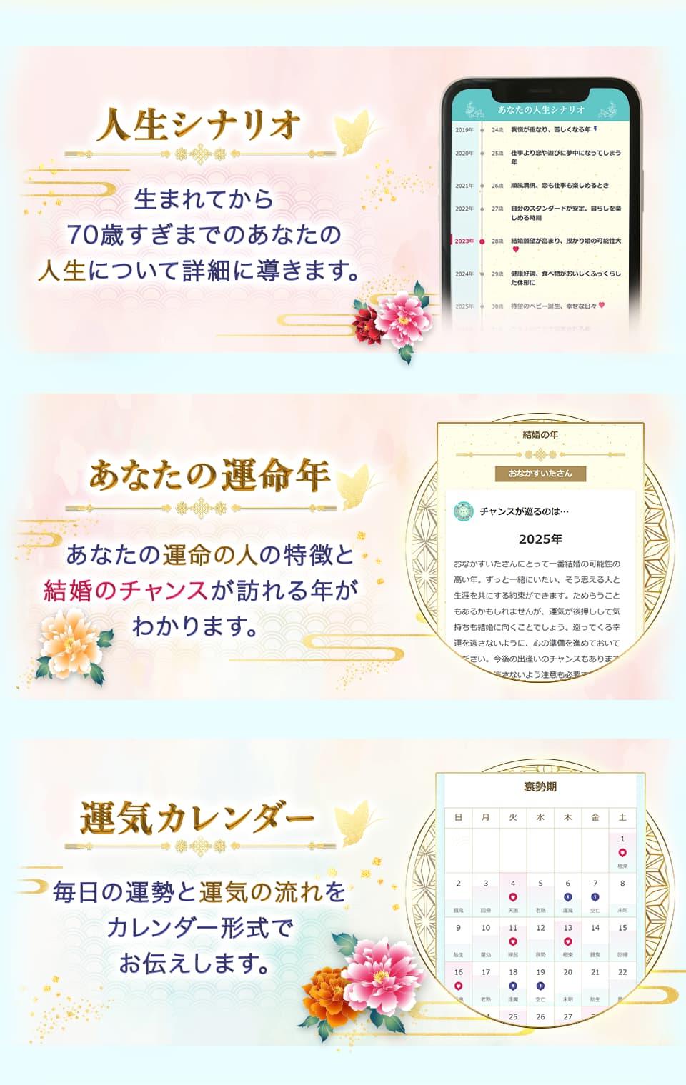 人生シナリオ 生まれてから70歳すぎまでのあなたの人生について詳細に導きます。 あなたの運命年 あなたの運命の人の特徴と結婚のチャンスが訪れる年がわかります。 運気カレンダー 毎日の運勢と運気の流れをカレンダー形式でお伝えします。
