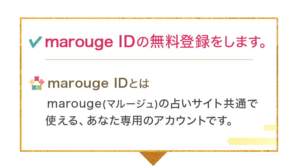 IDの無料登録をします。marouge IDとはmarouge(マルージュ)の占いサイト共通で使える、あなた専用のアカウントです。